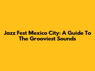 Jazz Fest Mexico City: A Guide To The Grooviest Sounds