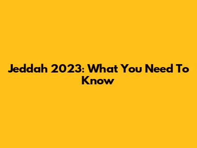 Jeddah 2023: What You Need To Know