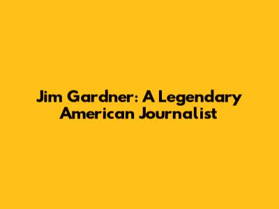 Jim Gardner: A Legendary American Journalist