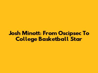 Josh Minott: From Oscipsec To College Basketball Star