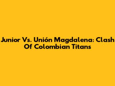 Junior Vs. Unión Magdalena: Clash Of Colombian Titans
