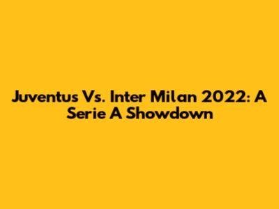 Juventus Vs. Inter Milan 2022: A Serie A Showdown