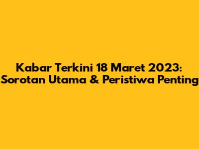 Kabar Terkini 18 Maret 2023: Sorotan Utama & Peristiwa Penting