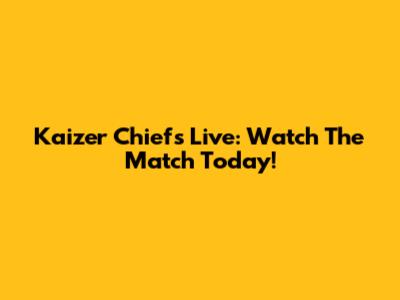 Kaizer Chiefs Live: Watch The Match Today!
