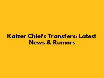 Kaizer Chiefs Transfers: Latest News & Rumors