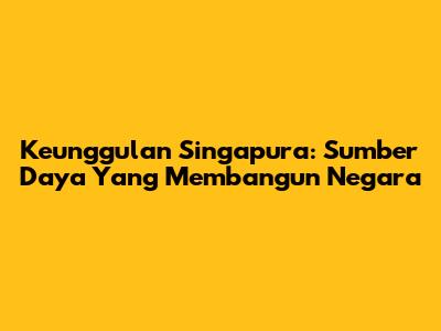 Keunggulan Singapura: Sumber Daya Yang Membangun Negara