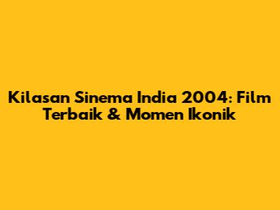 Kilasan Sinema India 2004: Film Terbaik & Momen Ikonik
