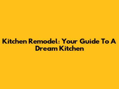 Kitchen Remodel: Your Guide To A Dream Kitchen