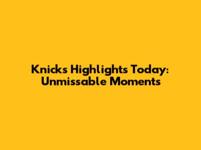Knicks Highlights Today: Unmissable Moments