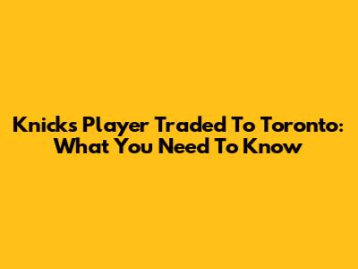 Knicks Player Traded To Toronto: What You Need To Know