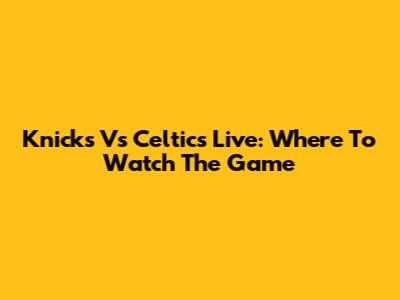 Knicks Vs Celtics Live: Where To Watch The Game