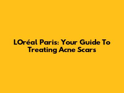 L'Oréal Paris: Your Guide To Treating Acne Scars