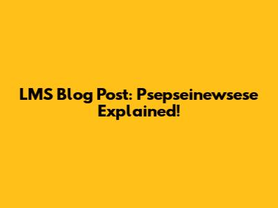 LMS Blog Post: Psepseinewsese Explained!