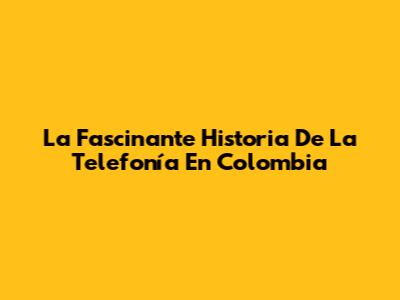 La Fascinante Historia De La Telefonía En Colombia