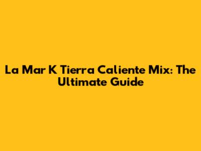 La Mar K Tierra Caliente Mix: The Ultimate Guide