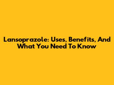 Lansoprazole: Uses, Benefits, And What You Need To Know