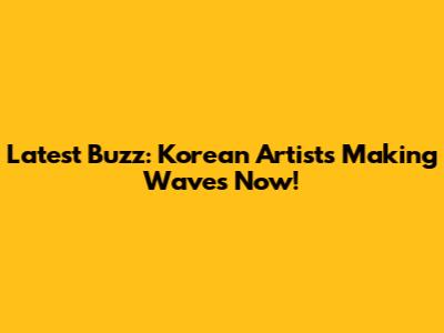 Latest Buzz: Korean Artists Making Waves Now!