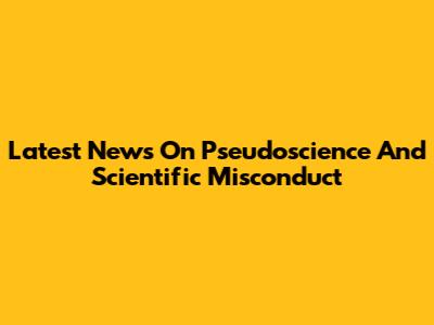 Latest News On Pseudoscience And Scientific Misconduct