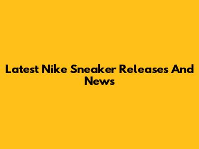 Latest Nike Sneaker Releases And News