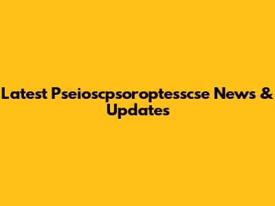 Latest Pseioscpsoroptesscse News & Updates