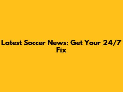 Latest Soccer News: Get Your 24/7 Fix