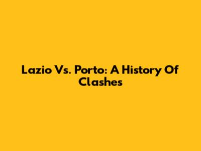 Lazio Vs. Porto: A History Of Clashes
