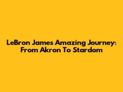 LeBron James' Amazing Journey: From Akron To Stardom