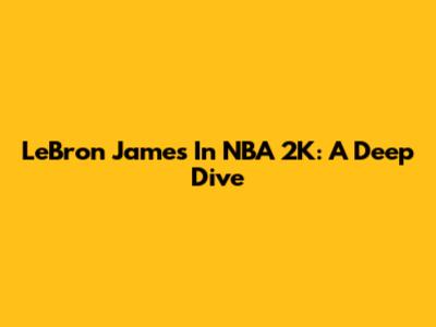 LeBron James In NBA 2K: A Deep Dive