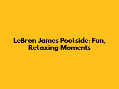 LeBron James Poolside: Fun, Relaxing Moments
