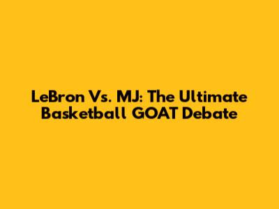 LeBron Vs. MJ: The Ultimate Basketball GOAT Debate