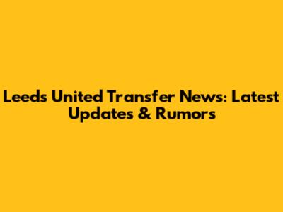 Leeds United Transfer News: Latest Updates & Rumors