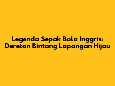 Legenda Sepak Bola Inggris: Deretan Bintang Lapangan Hijau