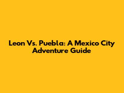 Leon Vs. Puebla: A Mexico City Adventure Guide