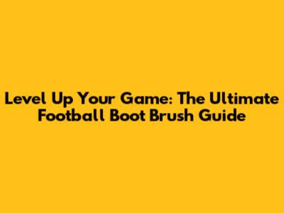 Level Up Your Game: The Ultimate Football Boot Brush Guide