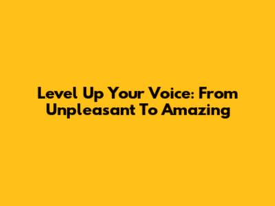 Level Up Your Voice: From Unpleasant To Amazing