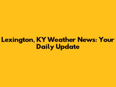 Lexington, KY Weather News: Your Daily Update