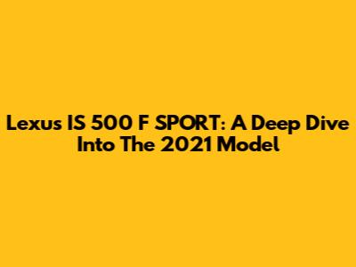 Lexus IS 500 F SPORT: A Deep Dive Into The 2021 Model