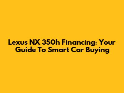 Lexus NX 350h Financing: Your Guide To Smart Car Buying