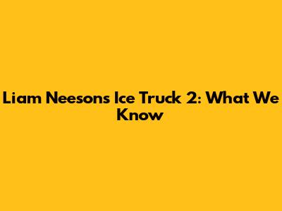 Liam Neeson's Ice Truck 2: What We Know