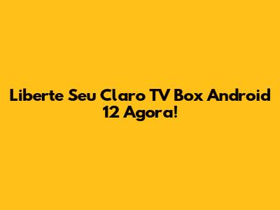 Liberte Seu Claro TV Box Android 12 Agora!
