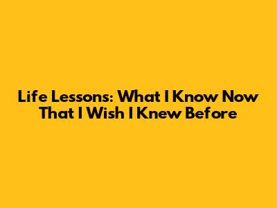 Life Lessons: What I Know Now That I Wish I Knew Before