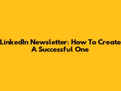 LinkedIn Newsletter: How To Create A Successful One