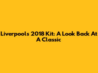 Liverpool's 2018 Kit: A Look Back At A Classic