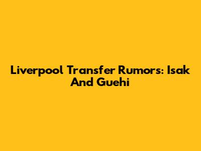 Liverpool Transfer Rumors: Isak And Guehi