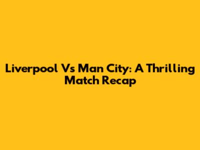Liverpool Vs Man City: A Thrilling Match Recap