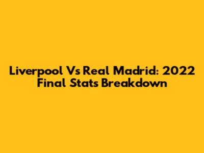 Liverpool Vs Real Madrid: 2022 Final Stats Breakdown
