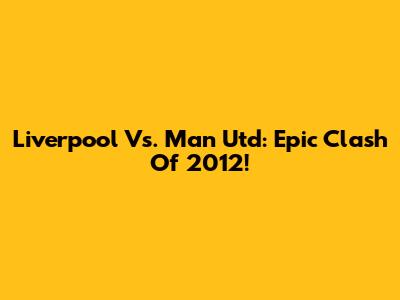 Liverpool Vs. Man Utd: Epic Clash Of 2012!
