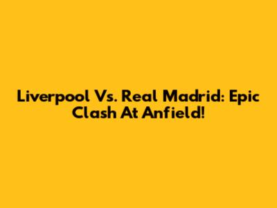 Liverpool Vs. Real Madrid: Epic Clash At Anfield!