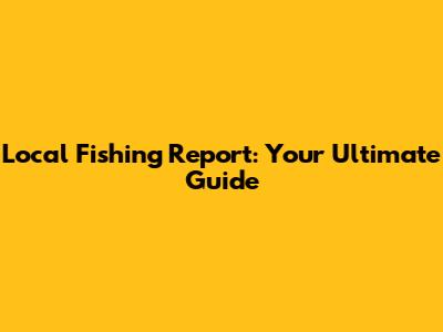 Local Fishing Report: Your Ultimate Guide