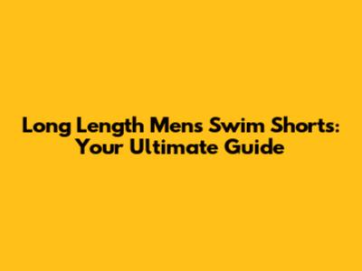Long Length Men's Swim Shorts: Your Ultimate Guide